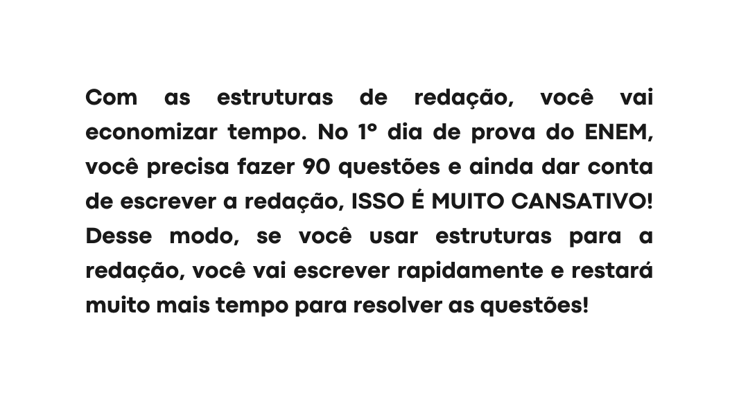 Com as estruturas de redação você vai economizar tempo No 1º dia de prova do ENEM você precisa fazer 90 questões e ainda dar conta de escrever a redação ISSO É MUITO CANSATIVO Desse modo se você usar estruturas para a redação você vai escrever rapidamente e restará muito mais tempo para resolver as questões