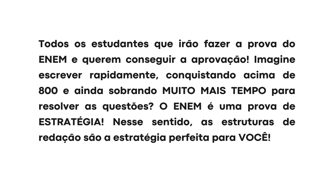 Todos os estudantes que irão fazer a prova do ENEM e querem conseguir a aprovação Imagine escrever rapidamente conquistando acima de 800 e ainda sobrando MUITO MAIS TEMPO para resolver as questões O ENEM é uma prova de ESTRATÉGIA Nesse sentido as estruturas de redação são a estratégia perfeita para VOCÊ