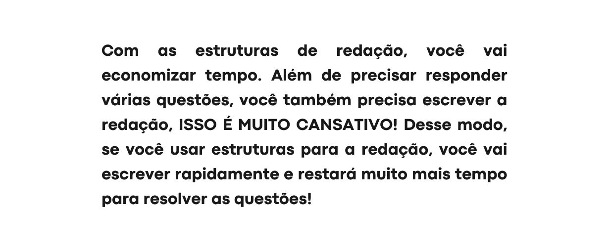 Com as estruturas de redação você vai economizar tempo Além de precisar responder várias questões você também precisa escrever a redação ISSO É MUITO CANSATIVO Desse modo se você usar estruturas para a redação você vai escrever rapidamente e restará muito mais tempo para resolver as questões